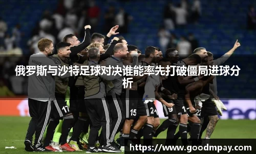 俄罗斯与沙特足球对决谁能率先打破僵局进球分析